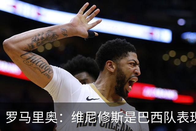 罗马里奥：维尼修斯是巴西队表现最好的 拉菲尼亚表现低于预期